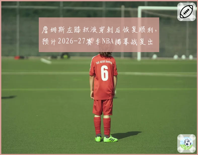 詹姆斯左膝积液穿刺后恢复顺利,预计2026-27赛季NBA揭幕战复出