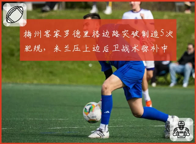 梅州客家罗德里格边路突破制造5次犯规，米兰压上边后卫战术弥补中场创造力不足__br_