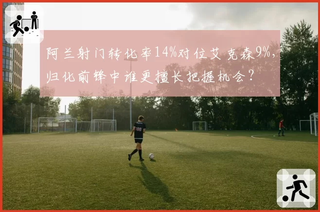 阿兰射门转化率14%对位艾克森9%,归化前锋中谁更擅长把握机会?