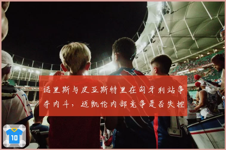 诺里斯与皮亚斯特里在匈牙利站争夺内斗,迈凯伦内部竞争是否失控?