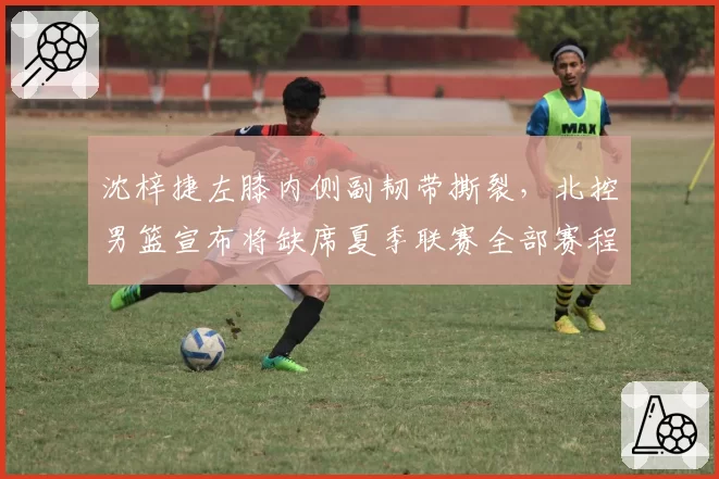 沈梓捷左膝内侧副韧带撕裂，北控男篮宣布将缺席夏季联赛全部赛程