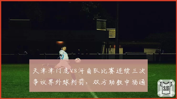 天津津门虎vs河南队比赛连续三次争议界外球判罚，双方助教中场通道发生激烈口角