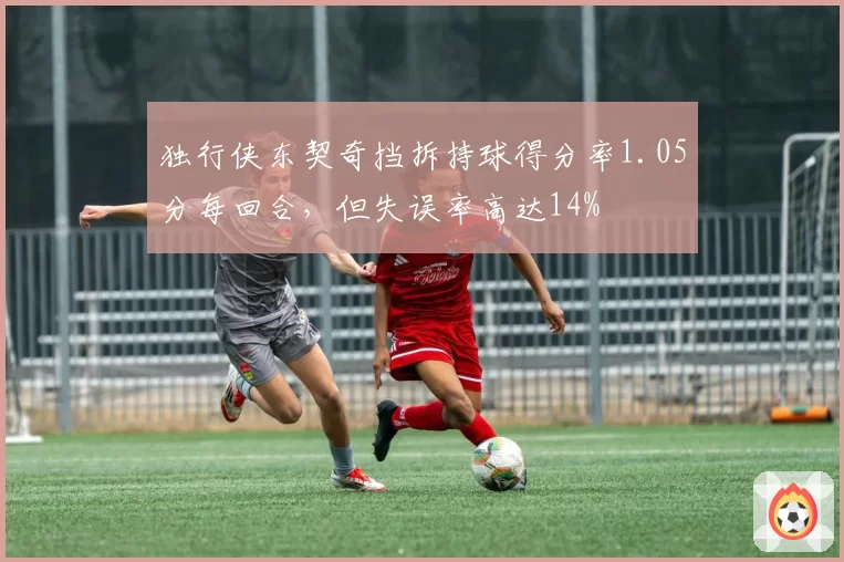 独行侠东契奇挡拆持球得分率1.05分每回合,但失误率高达14%