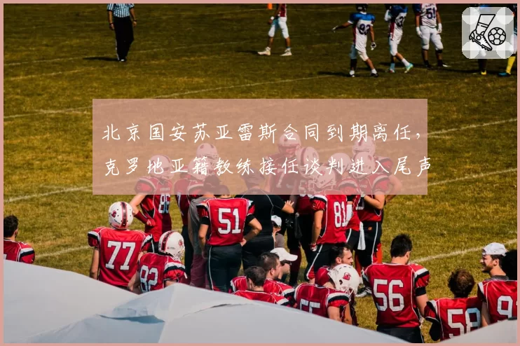 北京国安苏亚雷斯合同到期离任，克罗地亚籍教练接任谈判进入尾声