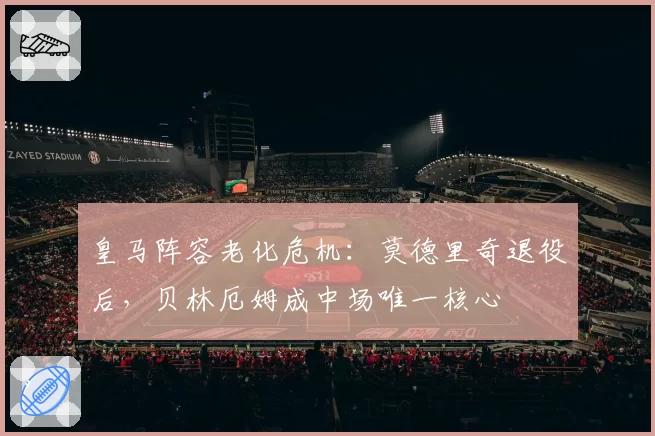 皇马阵容老化危机：莫德里奇退役后，贝林厄姆成中场唯一核心