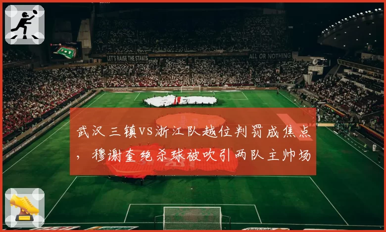 武汉三镇vs浙江队越位判罚成焦点，穆谢奎绝杀球被吹引两队主帅场边对骂