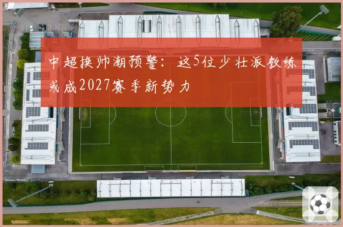 中超换帅潮预警：这5位少壮派教练或成2027赛季新势力