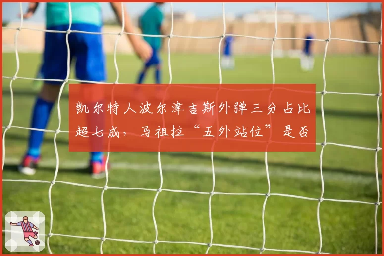 凯尔特人波尔津吉斯外弹三分占比超七成，马祖拉“五外站位”是否牺牲篮板？