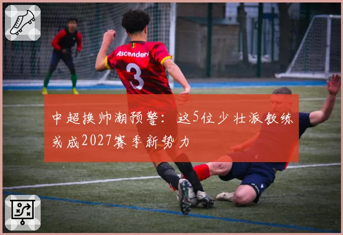 中超换帅潮预警：这5位少壮派教练或成2027赛季新势力
