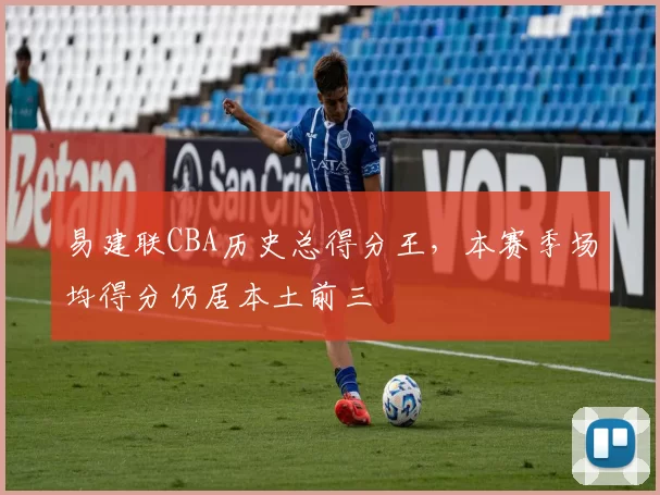 易建联CBA历史总得分王,本赛季场均得分仍居本土前三