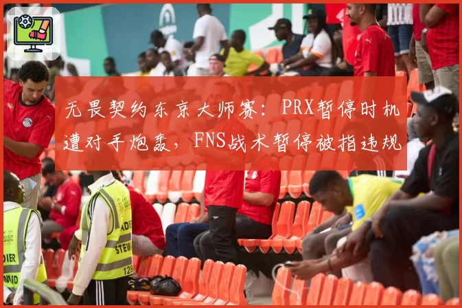 无畏契约东京大师赛:PRX暂停时机遭对手炮轰,FNS战术暂停被指违规