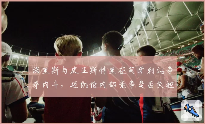 诺里斯与皮亚斯特里在匈牙利站争夺内斗,迈凯伦内部竞争是否失控?