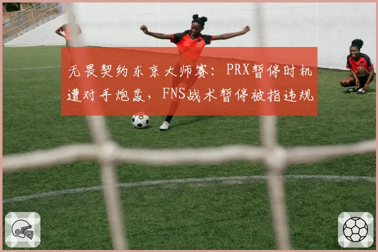 无畏契约东京大师赛:PRX暂停时机遭对手炮轰,FNS战术暂停被指违规