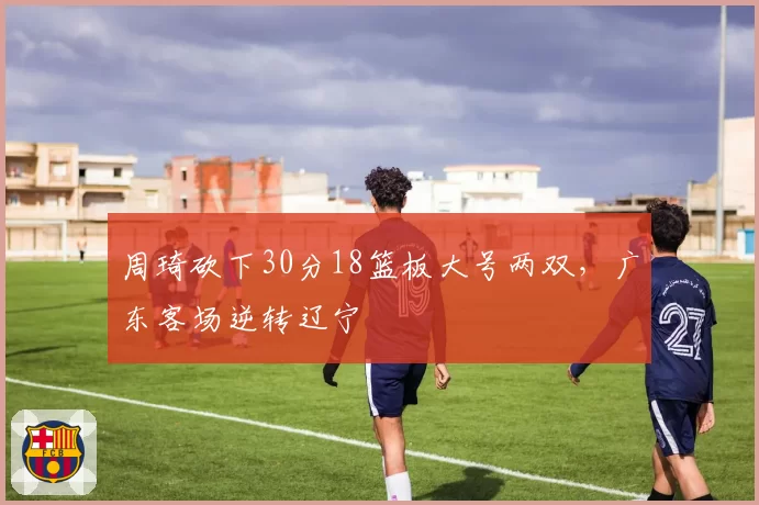周琦砍下30分18篮板大号两双，广东客场逆转辽宁