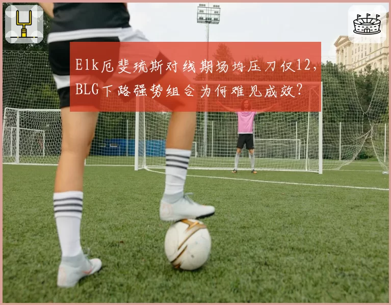 Elk厄斐琉斯对线期场均压刀仅12,BLG下路强势组合为何难见成效?