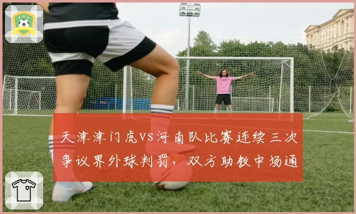 天津津门虎vs河南队比赛连续三次争议界外球判罚，双方助教中场通道发生激烈口角
