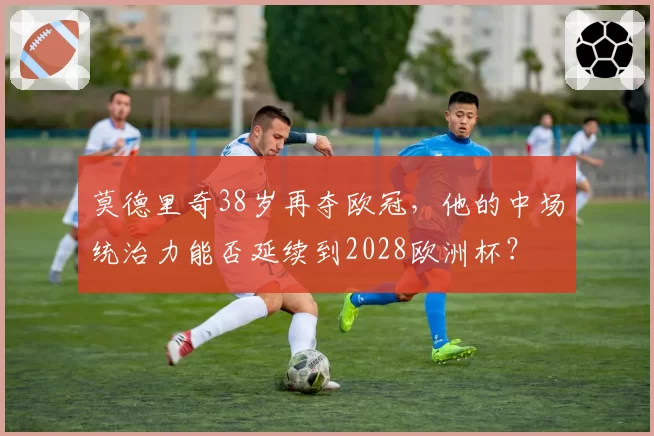 莫德里奇38岁再夺欧冠，他的中场统治力能否延续到2028欧洲杯？