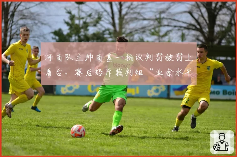 河南队主帅南基一抗议判罚被罚上看台，赛后怒斥裁判组“业余水平”