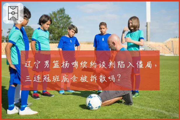 辽宁男篮杨鸣续约谈判陷入僵局，三连冠班底会被拆散吗？