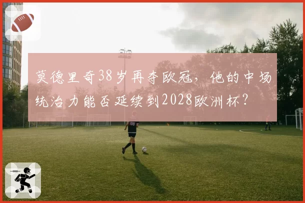 莫德里奇38岁再夺欧冠，他的中场统治力能否延续到2028欧洲杯？