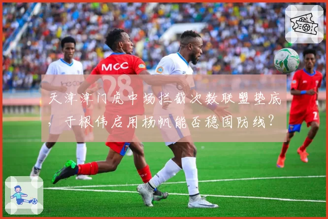 天津津门虎中场拦截次数联盟垫底,于根伟启用杨帆能否稳固防线?