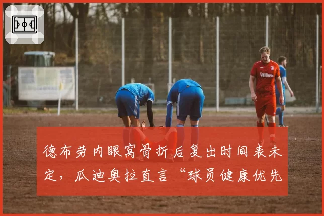 德布劳内眼窝骨折后复出时间表未定,瓜迪奥拉直言“球员健康优先于成绩”引争议