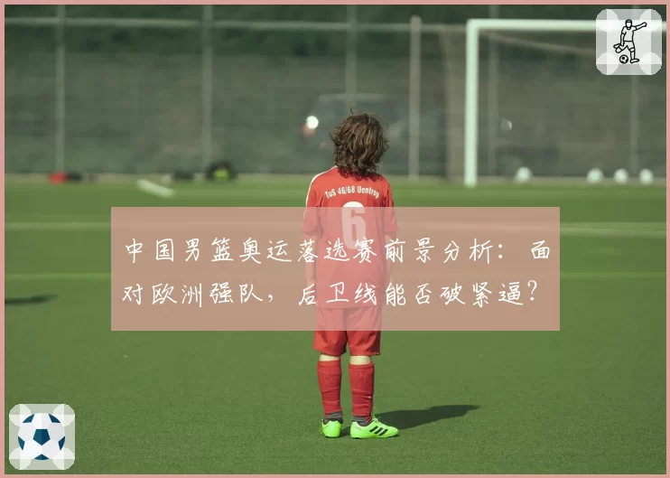 中国男篮奥运落选赛前景分析：面对欧洲强队，后卫线能否破紧逼？