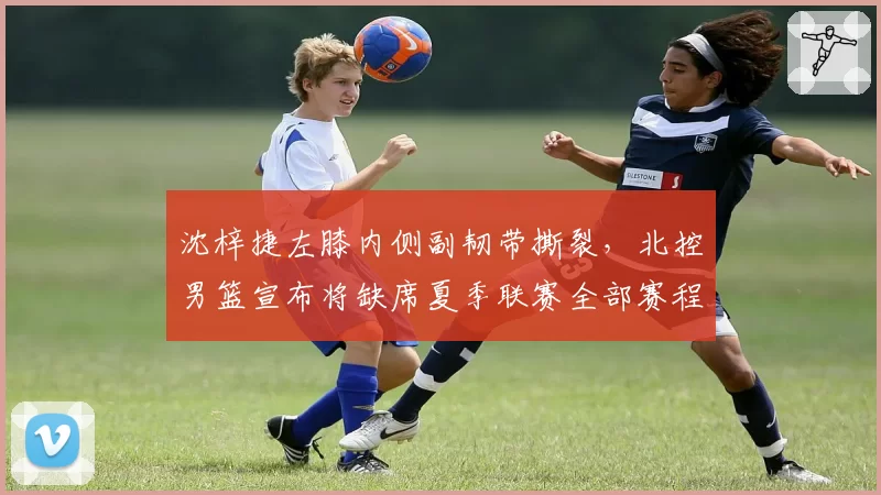 沈梓捷左膝内侧副韧带撕裂，北控男篮宣布将缺席夏季联赛全部赛程