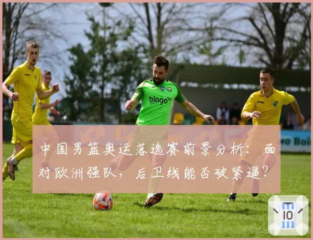 中国男篮奥运落选赛前景分析：面对欧洲强队，后卫线能否破紧逼？