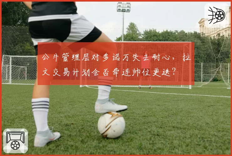 公牛管理层对多诺万失去耐心,拉文交易计划会否牵连帅位更迭?