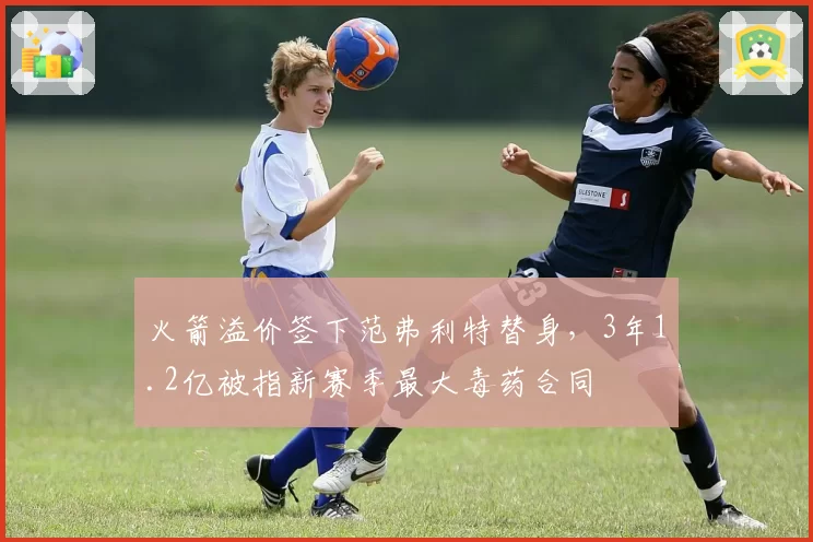 火箭溢价签下范弗利特替身，3年1.2亿被指新赛季最大毒药合同