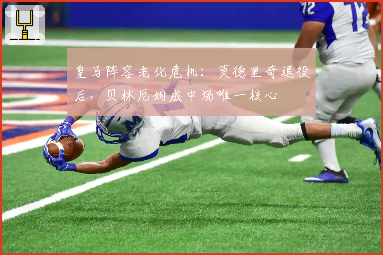 皇马阵容老化危机:莫德里奇退役后,贝林厄姆成中场唯一核心