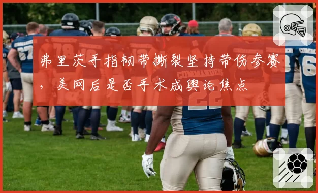 弗里茨手指韧带撕裂坚持带伤参赛,美网后是否手术成舆论焦点