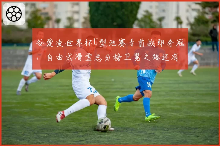 谷爱凌世界杯U型池赛季首战即夺冠,自由式滑雪总分榜卫冕之路还有悬念?