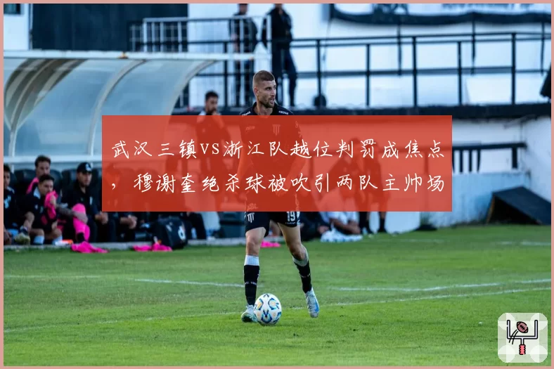 武汉三镇vs浙江队越位判罚成焦点，穆谢奎绝杀球被吹引两队主帅场边对骂