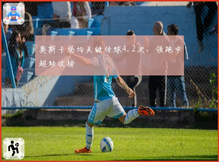 奥斯卡场均关键传球4.2次,领跑中超助攻榜