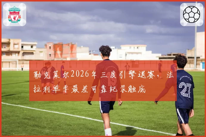 勒克莱尔2026年三度引擎退赛,法拉利单季最差可靠纪录触底
