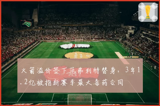 火箭溢价签下范弗利特替身，3年1.2亿被指新赛季最大毒药合同