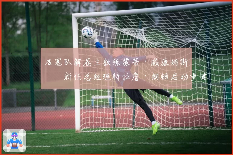 活塞队解雇主教练蒙蒂·威廉姆斯，新任总经理特拉詹·朗顿启动重建