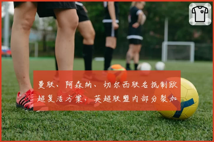 曼联、阿森纳、切尔西联名抵制欧超复活方案,英超联盟内部分裂加剧
