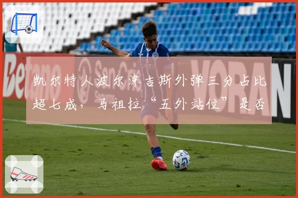 凯尔特人波尔津吉斯外弹三分占比超七成，马祖拉“五外站位”是否牺牲篮板？