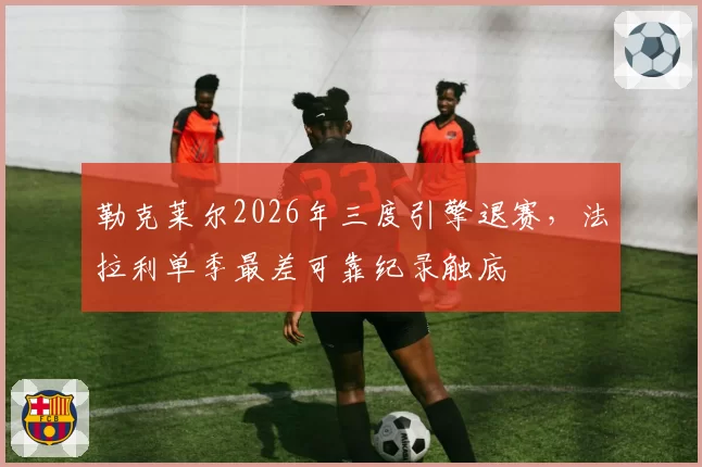 勒克莱尔2026年三度引擎退赛,法拉利单季最差可靠纪录触底
