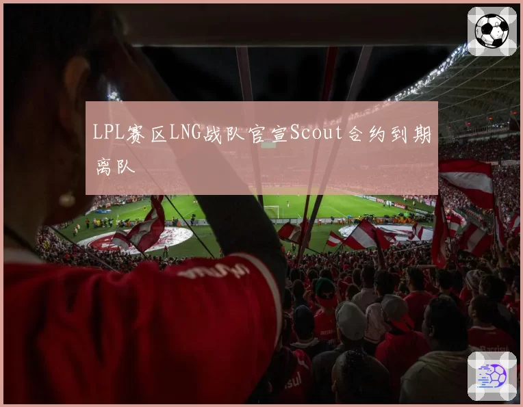 LPL赛区LNG战队官宣Scout合约到期离队